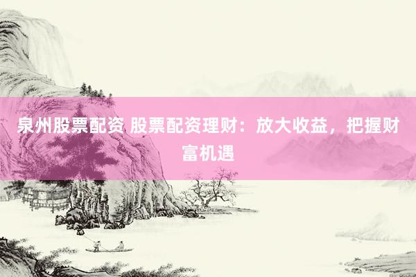 泉州股票配资 股票配资理财：放大收益，把握财富机遇