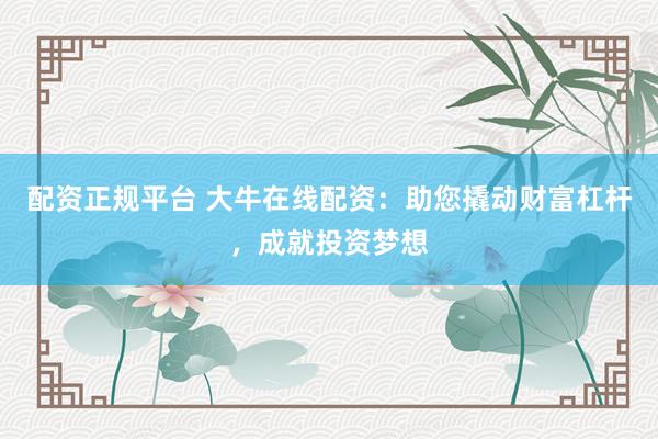 配资正规平台 大牛在线配资：助您撬动财富杠杆，成就投资梦想