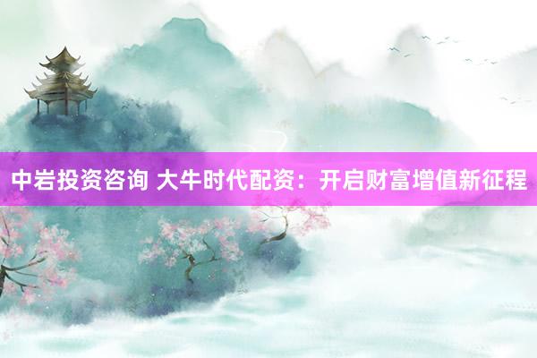中岩投资咨询 大牛时代配资：开启财富增值新征程