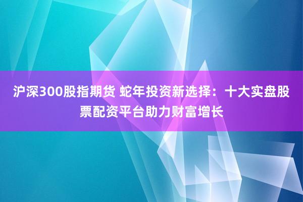 沪深300股指期货 蛇年投资新选择：十大实盘股票配资平台助力财富增长