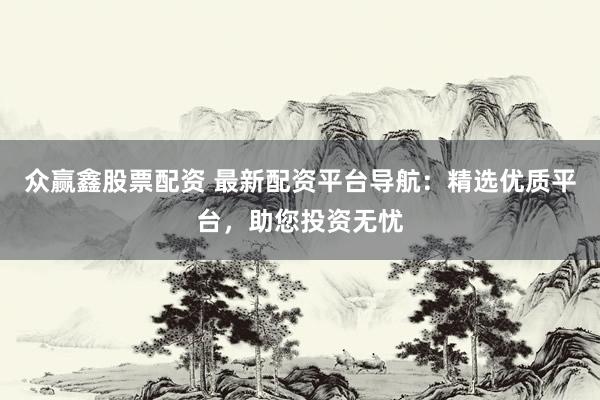 众赢鑫股票配资 最新配资平台导航：精选优质平台，助您投资无忧