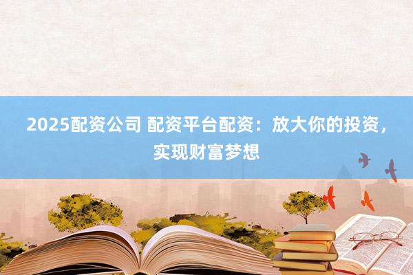 2025配资公司 配资平台配资：放大你的投资，实现财富梦想
