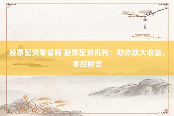 股票配资靠谱吗 股票配资机构：助你放大收益，掌控财富