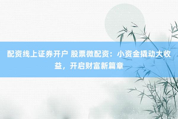 配资线上证券开户 股票微配资：小资金撬动大收益，开启财富新篇章