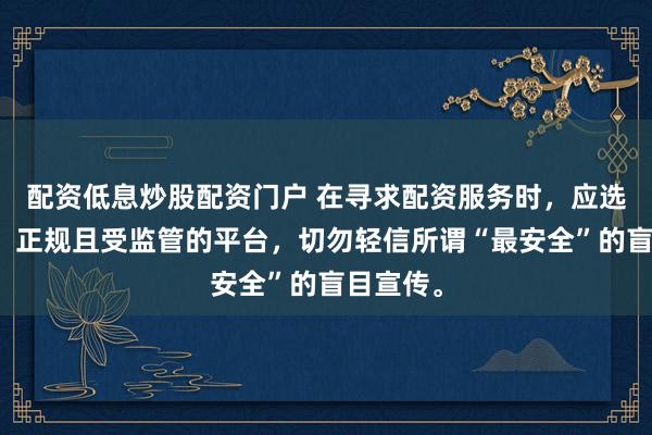 配资低息炒股配资门户 在寻求配资服务时，应选择合法、正规且受监管的平台，切勿轻信所谓“最安全”的盲目宣传。