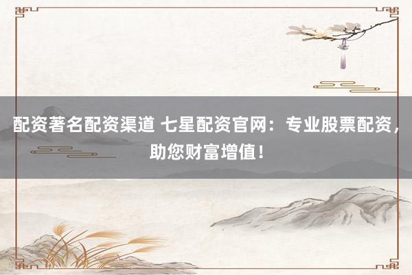 配资著名配资渠道 七星配资官网：专业股票配资，助您财富增值！