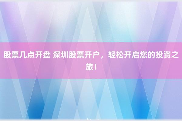 股票几点开盘 深圳股票开户，轻松开启您的投资之旅！