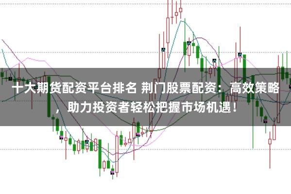 十大期货配资平台排名 荆门股票配资：高效策略，助力投资者轻松把握市场机遇！