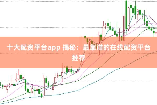 十大配资平台app 揭秘：最靠谱的在线配资平台推荐
