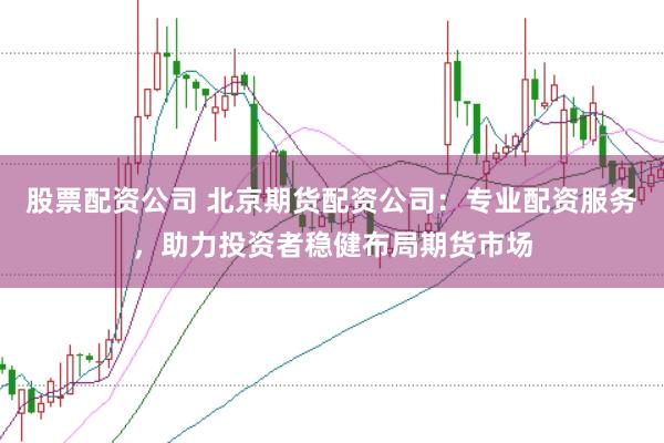 股票配资公司 北京期货配资公司：专业配资服务，助力投资者稳健布局期货市场