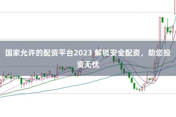 国家允许的配资平台2023 解锁安全配资，助您投资无忧