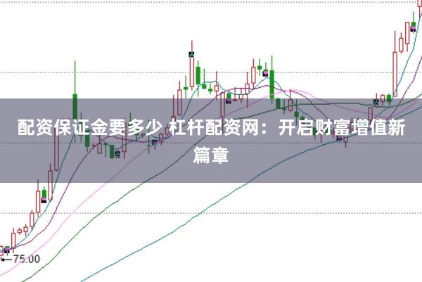 配资保证金要多少 杠杆配资网：开启财富增值新篇章