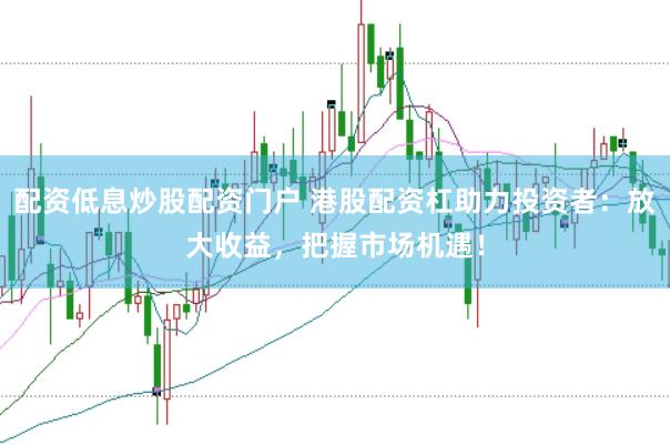 配资低息炒股配资门户 港股配资杠助力投资者：放大收益，把握市场机遇！