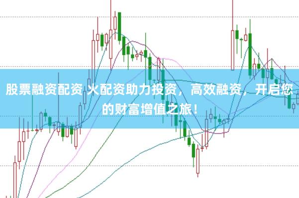 股票融资配资 火配资助力投资，高效融资，开启您的财富增值之旅！