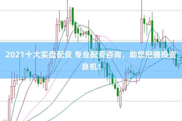 2021十大实盘配资 专业配资咨询，助您把握投资良机！