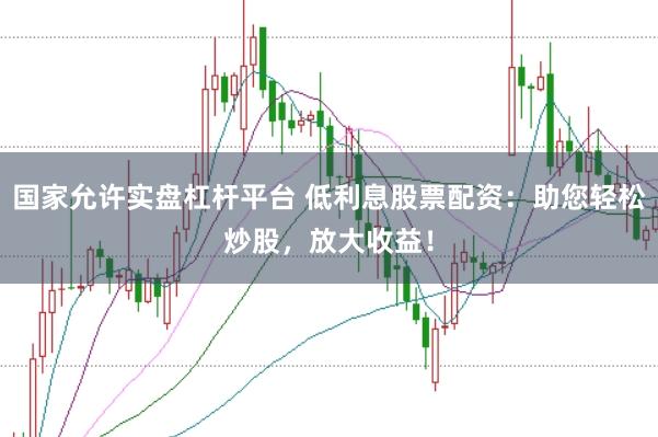 国家允许实盘杠杆平台 低利息股票配资：助您轻松炒股，放大收益！