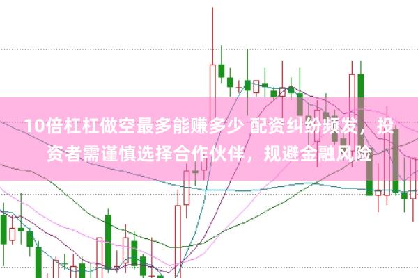 10倍杠杠做空最多能赚多少 配资纠纷频发，投资者需谨慎选择合作伙伴，规避金融风险