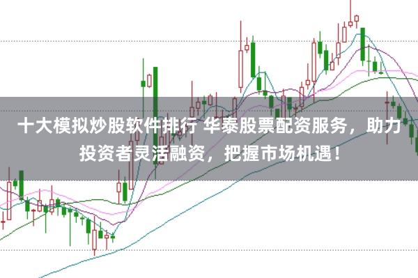 十大模拟炒股软件排行 华泰股票配资服务，助力投资者灵活融资，把握市场机遇！