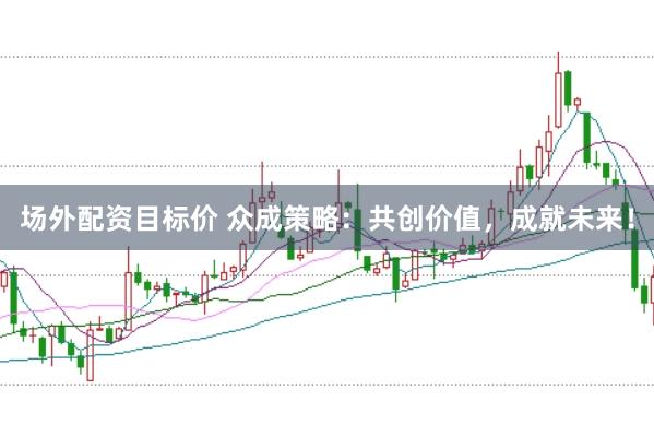 场外配资目标价 众成策略：共创价值，成就未来！