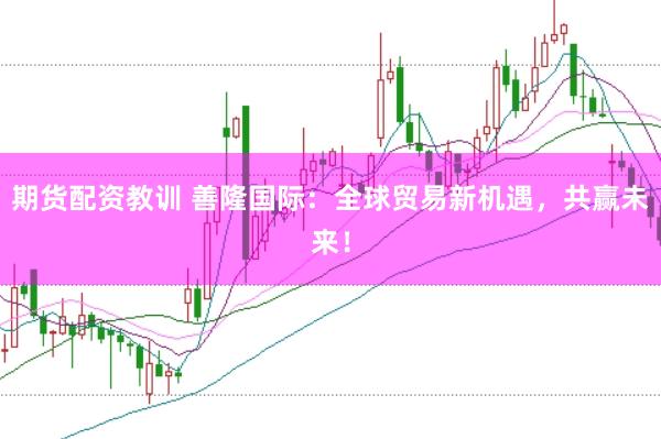 期货配资教训 善隆国际：全球贸易新机遇，共赢未来！