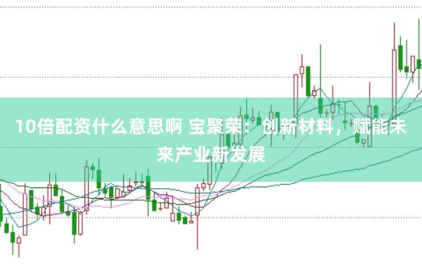10倍配资什么意思啊 宝聚荣：创新材料，赋能未来产业新发展