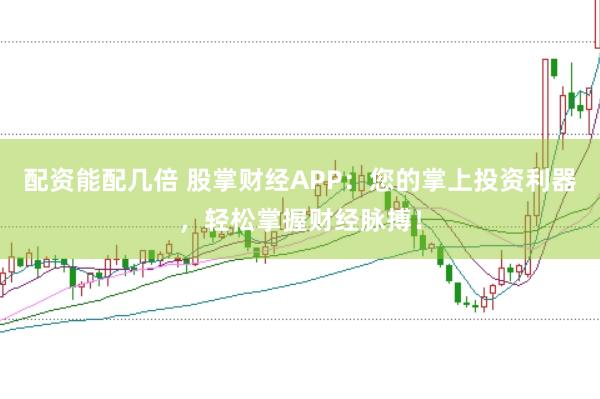 配资能配几倍 股掌财经APP：您的掌上投资利器，轻松掌握财经脉搏！