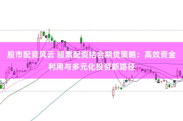 股市配资风云 股票配资结合期货策略：高效资金利用与多元化投资新路径