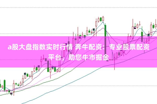 a股大盘指数实时行情 奔牛配资：专业股票配资平台，助您牛市掘金