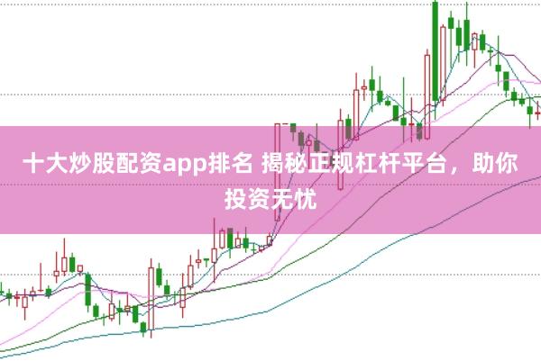 十大炒股配资app排名 揭秘正规杠杆平台，助你投资无忧