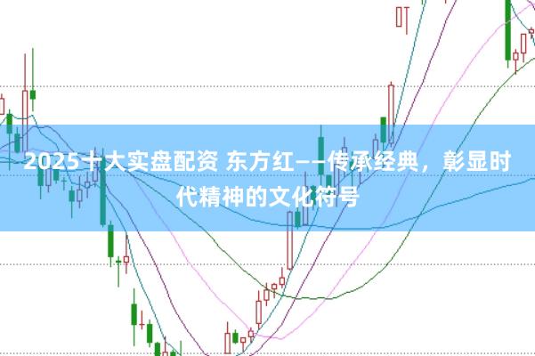 2025十大实盘配资 东方红——传承经典，彰显时代精神的文化符号