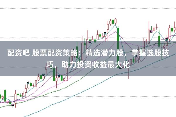 配资吧 股票配资策略：精选潜力股，掌握选股技巧，助力投资收益最大化