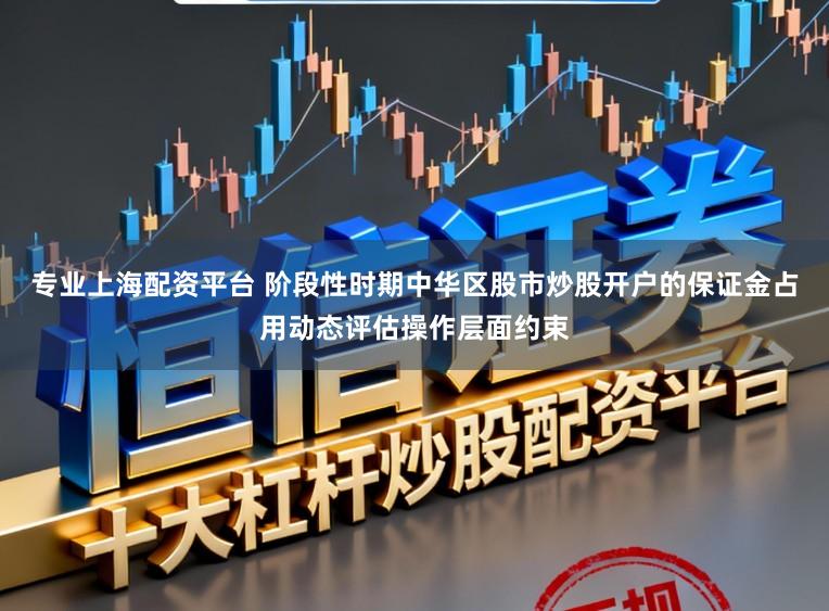 专业上海配资平台 阶段性时期中华区股市炒股开户的保证金占用动态评估操作层面约束