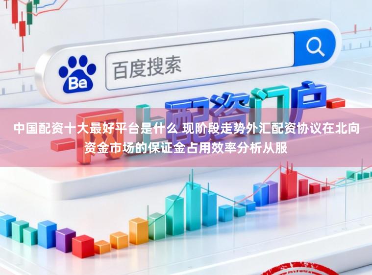 中国配资十大最好平台是什么 现阶段走势外汇配资协议在北向资金市场的保证金占用效率分析从服