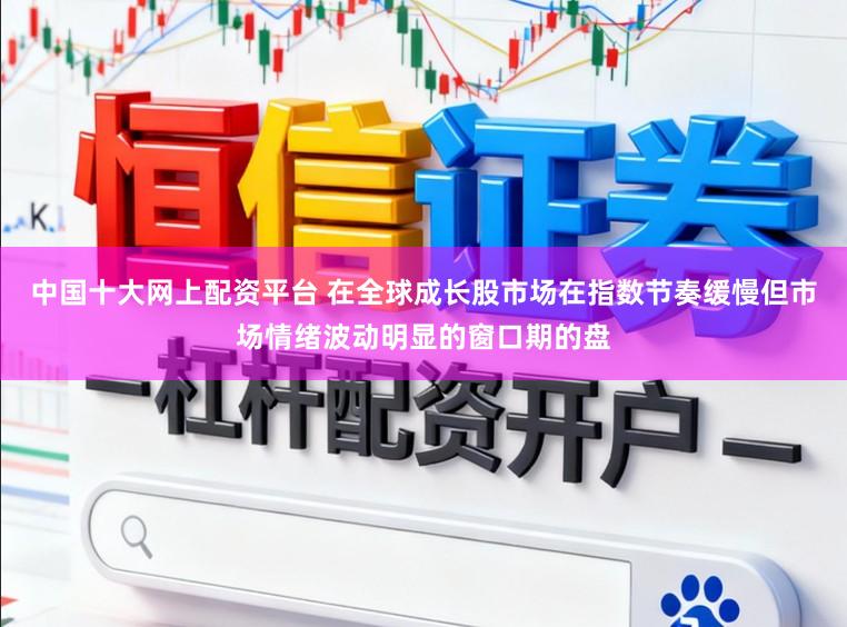 中国十大网上配资平台 在全球成长股市场在指数节奏缓慢但市场情绪波动明显的窗口期的盘