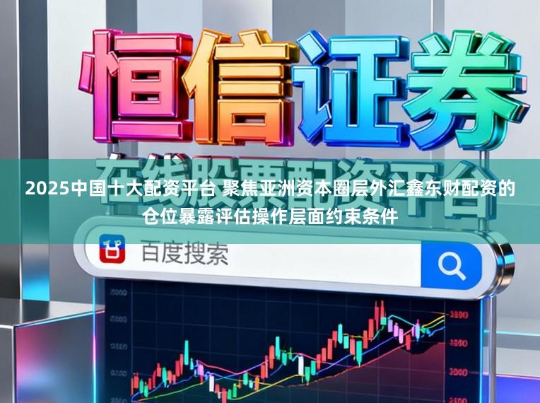 2025中国十大配资平台 聚焦亚洲资本圈层外汇鑫东财配资的仓位暴露评估操作层面约束条件