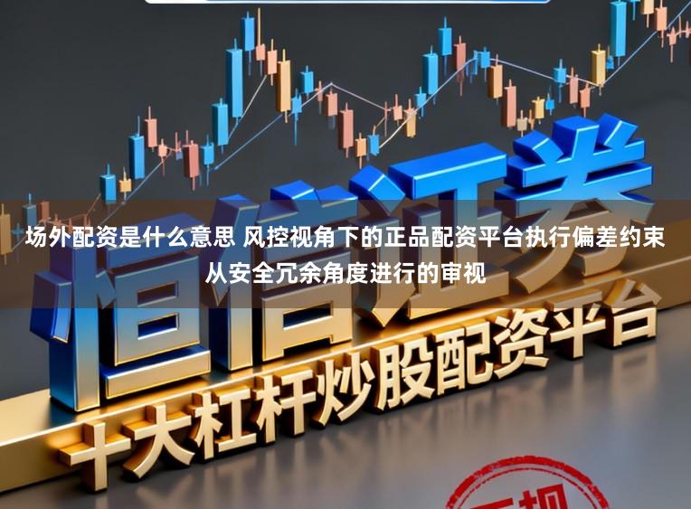 场外配资是什么意思 风控视角下的正品配资平台执行偏差约束从安全冗余角度进行的审视