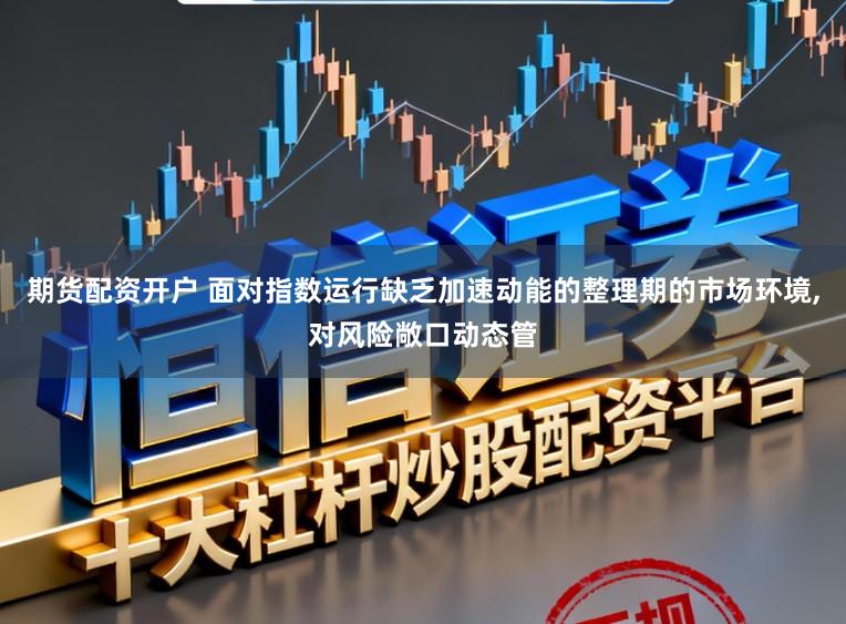 期货配资开户 面对指数运行缺乏加速动能的整理期的市场环境，对风险敞口动态管