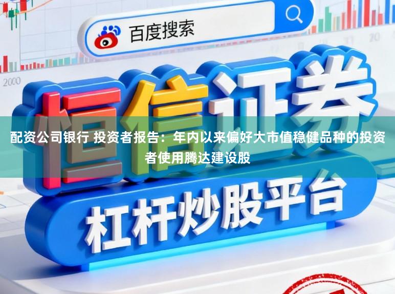 配资公司银行 投资者报告：年内以来偏好大市值稳健品种的投资者使用腾达建设股
