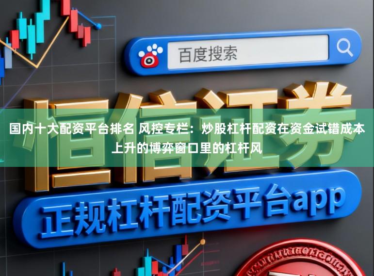 国内十大配资平台排名 风控专栏：炒股杠杆配资在资金试错成本上升的博弈窗口里的杠杆风