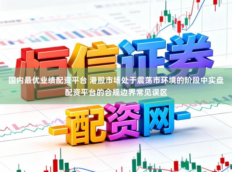 国内最优业绩配资平台 港股市场处于震荡市环境的阶段中实盘配资平台的合规边界常见误区