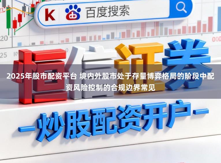 2025年股市配资平台 境内外股市处于存量博弈格局的阶段中配资风险控制的合规边界常见