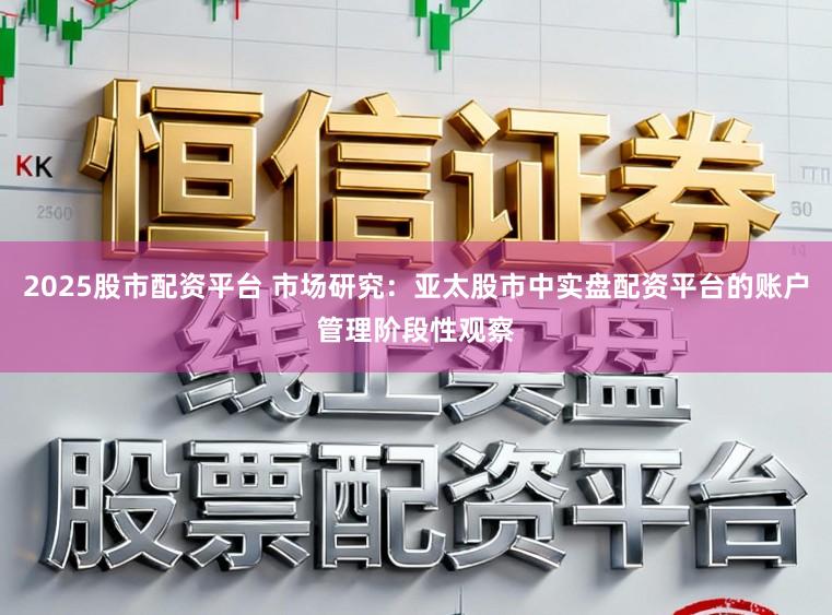 2025股市配资平台 市场研究：亚太股市中实盘配资平台的账户管理阶段性观察