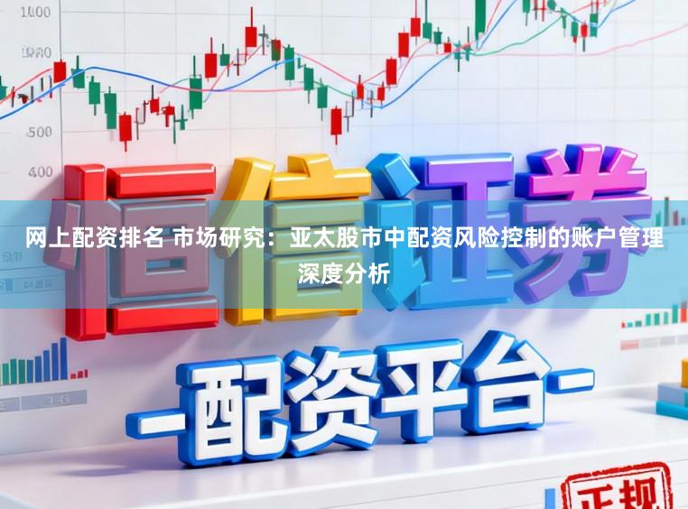 网上配资排名 市场研究：亚太股市中配资风险控制的账户管理深度分析