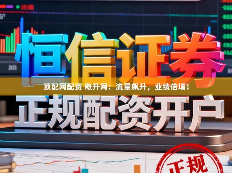 顶配网配资 飚升网：流量飙升，业绩倍增！